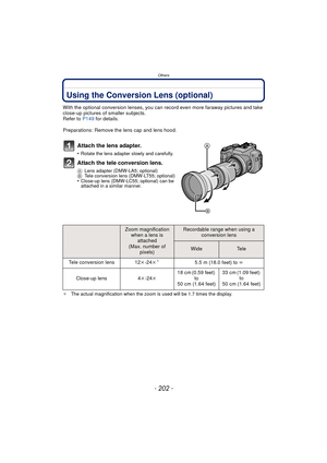 Page 202- 202 -
Others
OthersUsing the Conversion Lens (optional)
With the optional conversion lenses, you can record even more faraway pictures and take 
close-up pictures of smaller subjects.
Refer to  P149 for details.
Preparations: Remove the lens cap and lens hood.
Attach the lens adapter.
•Rotate the lens adapter slowly and carefully.
Attach the tele conversion lens.
A Lens adapter (DMW-LA5; optional)
B Tele conversion lens (DMW-LT55; optional)
•Close-up lens (DMW-LC55; optional) can be 
attached in a...
