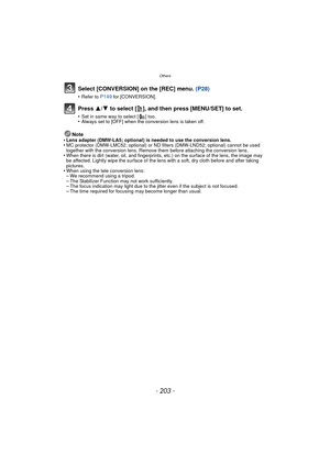 Page 203Others
- 203 -
Select [CONVERSION] on the [REC] menu. (P28)
•Refer to P149 for [CONVERSION].
Press 3/4 to select [ ], and then press [MENU/SET] to set.
•Set in same way to select [ ] too.•Always set to [OFF] when the conversion lens is taken off.
Note
•Lens adapter (DMW-LA5; optional) is needed to use the conversion lens.•MC protector (DMW-LMC52; optional) or ND f ilters (DMW-LND52; optional) cannot be used 
together with the conversion lens. Remove them before attaching the conversion lens.
•When there...