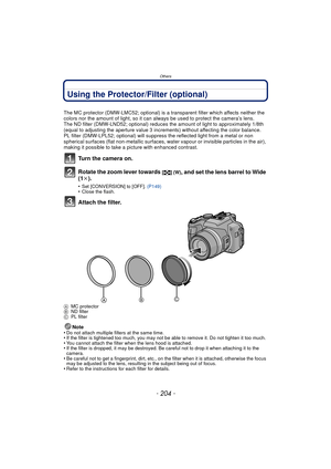Page 204- 204 -
Others
Using the Protector/Filter (optional)
The MC protector (DMW-LMC52; optional) is a transparent filter which affects neither the 
colors nor the amount of light, so it can always be used to protect the camera’s lens.
The ND filter (DMW-LND52; optional) reduces the amount of light to approximately 1/8th 
(equal to adjusting the aperture value 3 increments) without affecting the color balance.
PL filter (DMW-LPL52; optional) will suppress the reflected light from a metal or non 
spherical...