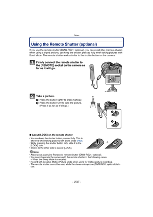 Page 207Others
- 207 -
Using the Remote Shutter (optional)
If you use the remote shutter (DMW-RSL1; optional), you can avoid jitter (camera shake) 
when using a tripod and you can keep the shutter pressed fully when taking pictures with 
Burst Mode. The remote shutter works similar to the shutter button on the camera.
Firmly connect the remote shutter to 
the [REMOTE] socket on the camera as 
far as it will go.
Take a picture.
1 Press the button lightly to press halfway.
2 Press the button fully to take the...