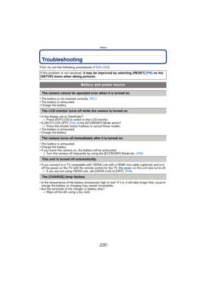 Page 220- 220 -
Others
Troubleshooting
First, try out the following procedures (P220–229).
•
The battery is not inserted correctly.  (P21)•The battery is exhausted.•Charge the battery.
•Is the display set to Viewfinder?
> Press [EVF/LCD] to switch to the LCD monitor.
•Is [AUTO LCD OFF]  (P35) of the [ECONOMY] Mode active?
> Press the shutter button halfway to cancel these modes.
•The battery is exhausted.•Charge the battery.
•The battery is exhausted.•Charge the battery.•If you leave the camera on,  the battery...