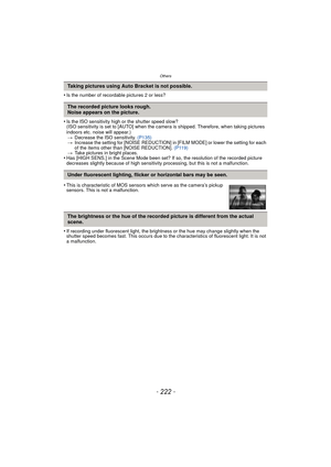 Page 222- 222 -
Others
•Is the number of recordable pictures 2 or less?
•Is the ISO sensitivity high or the shutter speed slow?
(ISO sensitivity is set to [AUTO] when the camera is shipped. Therefore, when taking pictures 
indoors etc. noise will appear.)> Decrease the ISO sensitivity.  (P135)
> Increase the setting for [NOISE REDUCTION] in  [FILM MODE] or lower the setting for each 
of the items other than [NOISE REDUCTION].  (P119)
> Take pictures in bright places.
•Has [HIGH SENS.] in the Scene Mode been set?...