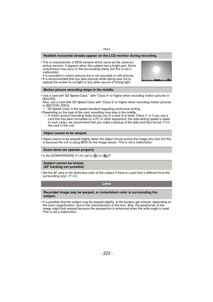Page 223Others
- 223 -
•This is characteristic of MOS sensors which serve as the camera’s 
pickup sensors. It appears when the subject has a bright part. Some 
unevenness may occur in the surrounding areas, but this is not a 
malfunction.
It is recorded in motion pictures but is not recorded on still pictures.
•It is recommended that you take pictures while taking care not to 
expose the screen to sunlight or any other source of strong light.
•Use a card with SD Speed Class¢ with “Class 4” or higher when...