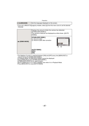 Page 40- 40 -
Preparation
•If you set a different language by mistake, select [~] from the menu icons to set the desired 
language.
•The Stabilizer Function is switched between [ON] and [OFF] every time [MENU/SET] is 
pressed during the [STABILIZER DEMO.].
•In Playback Mode, [STABILIZER DEMO.] cannot be displayed.•Press [DISPLAY] to close [STABILIZER DEMO.].• [STABILIZER DEMO.] is an approximation.•[AUTO DEMO] has no TV output capability even when it is in Playback Mode.•Press [MENU/SET] to close [AUTO DEMO].
~...