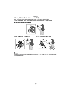 Page 43Preparation
- 43 -
∫Taking pictures with the camera held vertically
Open the LCD monitor and rotate it to an angle that makes it easy to see.
•
Do not cover the AF assist lamp, the microphone with your fingers or other objects.
Taking pictures at a normal angle
Note
•
Close the LCD monitor, turn the power switch to [OFF], and retract the lens completely when 
carrying the camera.
Taking pictures at a high angle Taking pictures at a low angle 