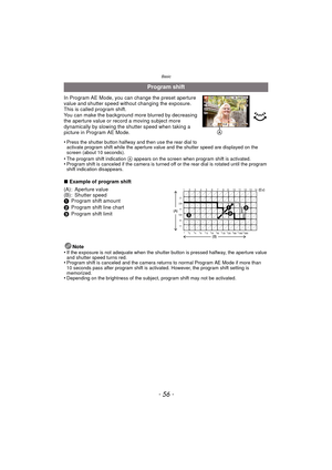 Page 56- 56 -
Basic
In Program AE Mode, you can change the preset aperture 
value and shutter speed without changing the exposure. 
This is called program shift.
You can make the background more blurred by decreasing 
the aperture value or record a moving subject more 
dynamically by slowing the shutter speed when taking a 
picture in Program AE Mode.
•
Press the shutter button halfway and then use the rear dial to 
activate program shift while the aperture value and the shutter speed are displayed on the...