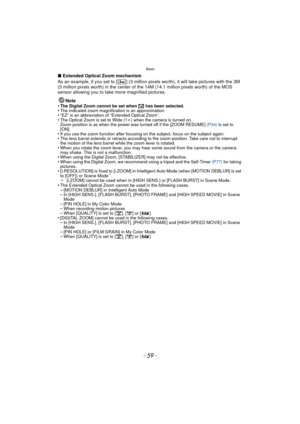 Page 59Basic
- 59 -
∫Extended Optical Zoom mechanism
As an example, if you set to [ ] (3 million pixels worth), it will take pictures with the 3M 
(3 million pixels worth) in the center of t he 14M (14.1 million pixels worth) of the MOS 
sensor allowing you to take more magnified pictures.
Note
•
The Digital Zoom cannot be set when  õ has been selected.•The indicated zoom magnification is an approximation.•“EZ” is an abbreviation of “Extended Optical Zoom”.•The Optical Zoom is set to Wide (1 k) when the camera...