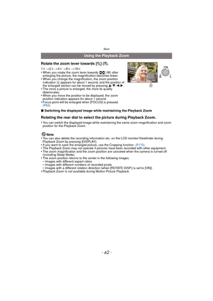 Page 62- 62 -
Basic
∫Switching the displayed image while maintaining the Playback Zoom
Rotating the rear dial to select the picture during Playback Zoom.
•You can switch the displayed image while maintaining the same zoom magnification and zoom 
position for the Playback Zoom.
Note
•You can also delete the recording information etc. on the LCD monitor/Viewfinder during 
Playback Zoom by pressing [DISPLAY].
•If you want to save the enlarged pi cture, use the Cropping function. (P172)•The Playback Zoom may not...