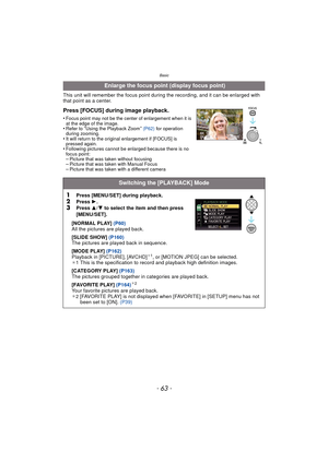 Page 63Basic
- 63 -
This unit will remember the focus point during the recording, and it can be enlarged with 
that point as a center.
Press [FOCUS] during image playback.
•Focus point may not be the center of enlargement when it is 
at the edge of the image.
•Refer to “Using the Playback Zoom” (P62)  for operation 
during zooming.
•It will return to the original enlargement if [FOCUS] is 
pressed again.
•Following pictures cannot be enlarged because there is no 
focus point:
–Picture that was taken without...