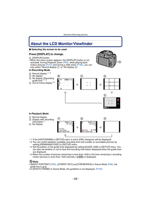 Page 66- 66 -
Advanced (Recording pictures)
Advanced (Recording pictures)About the LCD Monitor/Viewfinder
∫Selecting the screen to be used
Press [DISPLAY] to change.
A [DISPLAY] button•When the menu screen appears, the [DISPLAY] button is not 
activated. During Playback Zoom  (P62), while playing back 
motion pictures  (P157) and during a slide show  (P160), you can 
only select “Normal display F” or “No display  H”.
In Recording Mode
In Playback Mode
¢1 If the [HISTOGRAM] in [SETUP] menu is set to [ON],...