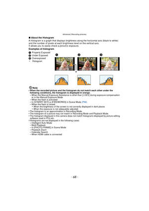 Page 68- 68 -
Advanced (Recording pictures)
∫About the Histogram
A histogram is a graph that displays brightness  along the horizontal axis (black to white) 
and the number of pixels at each bri ghtness level on the vertical axis.
It allows you to easily  check a picture’s exposure.
Examples of histogram
Note
•
When the recorded picture and the hi stogram do not match each other under the 
following conditions, the histogram is displayed in orange.
–When the Manual Exposure Assistance is other than [ n0EV]...