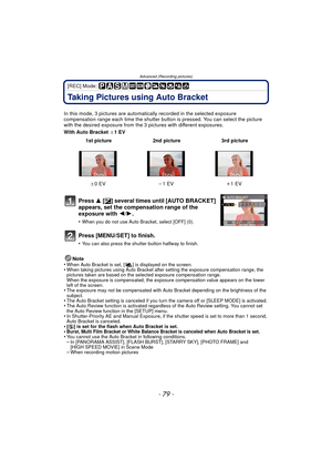 Page 79Advanced (Recording pictures)
- 79 -
[REC] Mode: 
Taking Pictures using Auto Bracket
In this mode, 3 pictures are automatically recorded in the selected exposure 
compensation range each time the shutter button is pressed. You can select the picture 
with the desired exposure from the 3 p ictures with different exposures.
With Auto Bracket  d1EV
Note
•
When Auto Bracket is set, [ ] is displayed on the screen.•When taking pictures using Auto Bracket after setting the exposure compensation range, the...