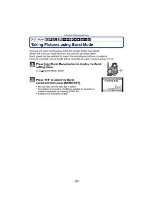 Page 82- 82 -
Advanced (Recording pictures)
[REC] Mode: 
Taking Pictures using Burst Mode
Pictures are taken continuously while the shutter button is pressed.
Select the ones you really like from the pictures you have taken.
Burst speed can be selected to match t he recording conditions or subjects.
Pictures recorded in burst mode will  be recorded as a burst picture group (P153) .
Press [˜] (Burst Mode) button to display the Burst 
setting menu.
A [˜ ] (Burst Mode) button
Press  2/1 to select the Burst 
speed...
