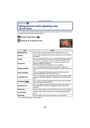 Page 88- 88 -
Advanced (Recording pictures)
[REC] mode: 
Taking pictures while adjusting color 
( My Color Mode)
You can take pictures with a desired effect by previewing the subject on the LCD monitor 
or viewfinder and setting the desired effect.
Set the mode dial to  [ ].
Press  3/4 to select an item.
¢For [CUSTOM] settings, refer to page  90.
ItemEffect
[EXPRESSIVE] This is a pop art style image effect that emphasises the color.
[RETRO] This is a soft image effect that gives the appearance of a tarnished...