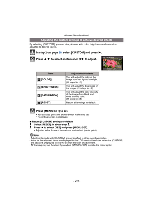 Page 90- 90 -
Advanced (Recording pictures)
By selecting [CUSTOM], you can take pictures with color, brightness and saturation 
adjusted to desired levels.
In step 2 on page 88, select [CUSTOM] and press  1.
Press  3/4 to select an item and  2/1 to adjust.
Press [MENU/SET] to set.
•You can also press the shutter button halfway to set.•Recording screen is displayed.
∫ Return [CUSTOM] settings to default1Select [RESET] in above step 2.
2Press  2 to select [YES] and press [MENU/SET].
•Adjusted value for each item...