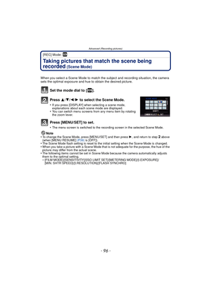 Page 96- 96 -
Advanced (Recording pictures)
[REC] Mode: 
Taking pictures that match the scene being 
recorded
 (Scene Mode)
When you select a Scene Mode to match the subject and recording situation, the camera 
sets the optimal exposure and hue to obtain the desired picture.
Set the mode dial to  [ ].
Press 3/4/2/ 1 to select the Scene Mode.
•If you press [DISPLAY] when selecting a scene mode, 
explanations about each scene mode are displayed.
•You can switch menu screens from any menu item by rotating 
the...