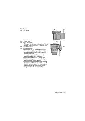 Page 1111(ENG) VQT2U38
34 Speaker
35 Lens barrel
36 Release lever
37 Tripod receptacle
•When you use a tripod, make sure the tripod 
is stable when the camera is attached to it.
38 Card/Battery door 
39 DC coupler cover
•When using an AC adaptor, ensure that 
the Panasonic DC coupler (DMW-DCC6; 
optional) and AC adaptor (DMW-AC8PP; 
optional) are used.
•Always use a genuine Panasonic AC 
adaptor (DMW-AC8PP; optional).
•We recommend you use a battery with 
sufficient battery power or the AC adaptor 
when...