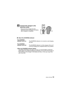 Page 1313(ENG) VQT2U38
∫ About the [CHARGE] indicator
•
When the [CHARGE] indicator flashes–The battery temperature is too high or too low. It is recommended to charge the 
battery again in an ambient temperature of between 10 ºC to 30 ºC (50oF to 86oF).–The terminals of the charger or the battery are dirty. In this case, wipe them 
with a dry cloth.
Connect the charger to the 
electrical outlet.
•Disconnect the charger from the 
electrical socket and detach the battery 
after charging is completed.
The...