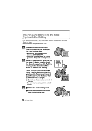 Page 16VQT2U38 (ENG)16
Inserting and Removing the Card 
(optional)/the Battery
•Turn the power switch to [OFF] and confirm that the lens barrel is retracted.•Close the flash.•We recommend using a Panasonic card.
Slide the release lever in the 
direction of the arrow and open 
the card/battery door.
•Always use genuine Panasonic 
batteries (DMW-BMB9PP).
•If you use other batteries, we cannot 
guarantee the quality of this product.
Battery: Insert until it is locked by 
the lever A being careful about 
the...