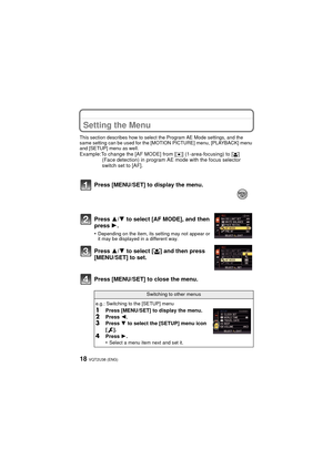 Page 18VQT2U38 (ENG)18
Setting the Menu
This section describes how to select the Program AE Mode settings, and the 
same setting can be used for the [MOTION PICTURE] menu, [PLAYBACK] menu 
and [SETUP] menu as well.
Example:To change the [AF MODE] from [Ø] (1-area-focusing) to [š] 
(Face detection) in program AE mode with the focus selector 
switch set to [AF].
Press [MENU/SET] to close the menu. Press [MENU/SET] to display the menu.
Press 3
/4 to select [AF MODE], and then 
press 1 .
•Depending on the item, its...