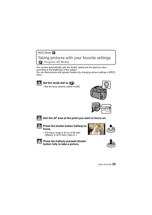 Page 2323(ENG) VQT2U38
[REC] Mode: ³
Taking pictures with your favorite settings 
( : Program AE Mode)
The camera automatically sets the shutter speed and the aperture value 
according to the brightness of the subject.
You can take pictures with greater freedom by changing various settings in [REC] 
menu.
Set the mode dial to  [ ].
•Set the focus selector switch to [AF].
Aim the AF area at the point you want to focus on.Press the shutter button halfway to 
focus.
•The focus range is 30 cm (0.99 feet) 
(Wide)/2...