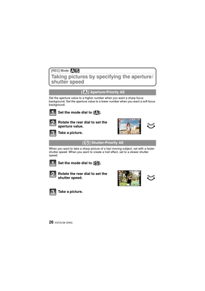 Page 26VQT2U38 (ENG)26
[REC] Mode: 
Taking pictures by specifying the aperture /
shutter speed
Set the aperture value to a higher number when you want a sharp focus 
background. Set the aperture value to a lower number when you want a soft focus 
background.
Set the mode dial to  [ ].
Rotate the rear dial to set the 
aperture value.
Take a picture.
When you want to take a sharp picture of a fast moving subject, set with a faster 
shutter speed. When you want to create a trail effect, set to a slower shutter...