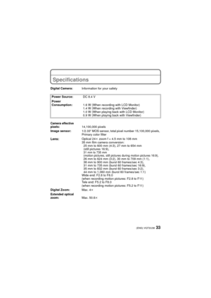 Page 3333(ENG) VQT2U38
OthersSpecifications
Digital Camera:Information for your safety
Power Source: DC 8.4 V
Power 
Consumption: 1.6 W (When recording with LCD Monitor)
1.4 W (When recording with Viewfinder)
1.0 W (When playing back with LCD Monitor)
0.9 W (When playing back with Viewfinder)
Camera effective 
pixels:14,100,000 pixels
Image sensor: 1/2.33q MOS sensor, total pixel number 15,100,000 pixels, 
Primary color filter
Lens:Optical 24 k zoom f = 4.5 mm to 108 mm
35 mm film camera conversion: 25 mm to...