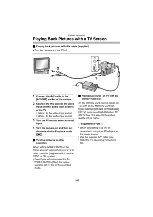 Page 106Playback (advanced)
106
Playing Back Pictures with a TV Screen
ªPlaying back pictures with A/V cable (supplied)
 Turn the camera and the TV off.
1Connect the A/V cable to the
[A/V OUT] socket of the camera.
2Connect the A/V cable to the video 
input and the audio input sockets 
of the TV.
 Yellow: to the video input socket
 White: to the audio input socket
3Turn the TV on and select external 
input.
4Turn the camera on and then set 
the mode dial to Playback mode 
[].
ªViewing pictures in other...