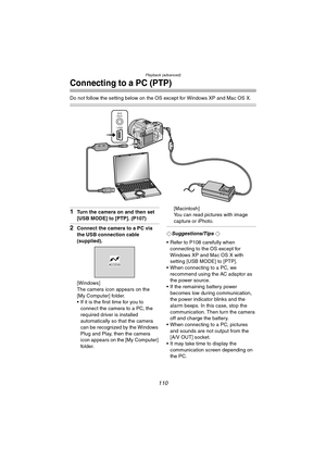 Page 110Playback (advanced)
110
Connecting to a PC (PTP)
Do not follow the setting below on the OS except for Windows XP and Mac OS X.
1Turn the camera on and then set 
[USB MODE] to [PTP]. (P107)
2Connect the camera to a PC via 
the USB connection cable 
(supplied).
[Windows]
The camera icon appears on the 
[My Computer] folder.
 If it is the first time for you to 
connect the camera to a PC, the 
required driver is installed 
automatically so that the camera 
can be recognized by the Windows 
Plug and Play,...