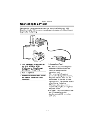 Page 112Playback (advanced)
112
Connecting to a Printer
By connecting the camera directly to a printer supporting PictBridge or USB 
Direct-Print via the USB connection cable (supplied), you can select the pictures to 
be printed or start printing.
1Turn the camera on and then set 
the [USB MODE] to [PTP] 
(PictBridge) or [Mass Storage] 
(USB Direct-Print). (P107)
2Turn on a printer.
3Connect the camera to the printer 
via the USB connection cable 
(supplied).
¬Suggestions/Tips ¬
 Ask the manufacturer of the...