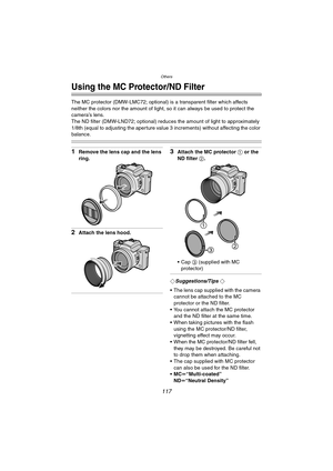 Page 117Others
117
Others
Using the MC Protector/ND Filter
The MC protector (DMW-LMC72; optional) is a transparent filter which affects 
neither the colors nor the amount of light, so it can always be used to protect the 
camera’s lens.
The ND filter (DMW-LND72; optional) reduces the amount of light to approximately 
1/8th (equal to adjusting the aperture value 3 increments) without affecting the color 
balance.
1Remove the lens cap and the lens 
ring.
2Attach the lens hood.
3Attach the MC protector 1 or the 
ND...