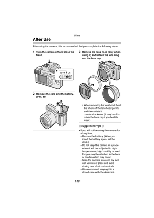 Page 118Others
118
After Use
After using the camera, it is recommended that you complete the following steps:
1Turn the camera off and close the 
flash.
2Remove the card and the battery. 
(P15, 19)
3Remove the lens hood (only when 
using it) and attach the lens ring 
and the lens cap.
 When removing the lens hood, hold 
the whole of the lens hood gently 
and then rotate it 
counter-clockwise. (It may hard to 
rotate the lens cap if you hold its 
edge.)
¬Suggestions/Tips ¬
 If you will not be using the camera...