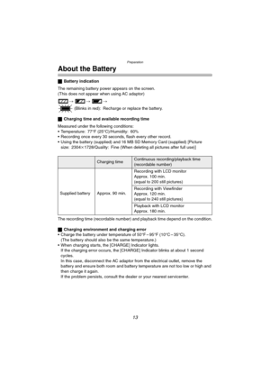 Page 13Preparation
13
About the Battery
ªBattery indication
The remaining battery power appears on the screen.
(This does not appear when using AC adaptor)
> > >
 (Blinks in red): Recharge or replace the battery.
ªCharging time and available recording time
Measured under the following conditions:
 Temperature: 77°F (25°C)/Humidity: 60
% Recording once every 30 seconds, flash every other record.
 Using the battery (supplied) and 16 MB SD Memory Card (supplied) [Picture 
size: 2304k1728/Quality: Fine (When...