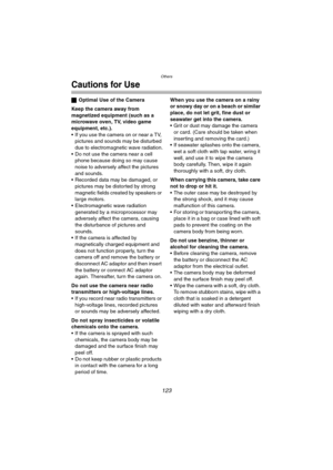 Page 123Others
123
Cautions for Use
ªOptimal Use of the Camera
Keep the camera away from 
magnetized equipment (such as a 
microwave oven, TV, video game 
equipment, etc.).
 If you use the camera on or near a TV, 
pictures and sounds may be disturbed 
due to electromagnetic wave radiation.
 Do not use the camera near a cell 
phone because doing so may cause 
noise to adversely affect the pictures 
and sounds.
 Recorded data may be damaged, or 
pictures may be distorted by strong 
magnetic fields created by...