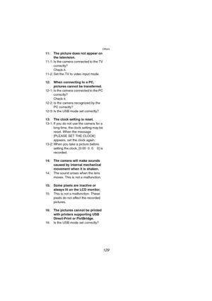Page 129Others
129
11: The picture does not appear on 
the television.
11-1: Is the camera connected to the TV 
correctly?
Check it.
11-2: Set the TV to video input mode.
12: When connecting to a PC, 
pictures cannot be transferred.
12-1: Is the camera connected to the PC 
correctly?
Check it.
12-2: Is the camera recognized by the 
PC correctly?
12-3: Is the USB mode set correctly?
13: The clock setting is reset.
13-1: If you do not use the camera for a 
long time, the clock setting may be 
reset. When the...