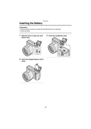 Page 14Preparation
14
Inserting the Battery
Preparation
 Check that the camera is turned off and that the lens is retracted.
 Close the flash.
1Slide the lever to open the card/
battery door.
2Insert the charged battery until it 
clicks.
3Close the card/battery door.
OPEN
MEMORY CARD/
BATTERY
FZ10-PP.book  14 ページ  ２００３年１１月１８日　火曜日　午後１時７分 