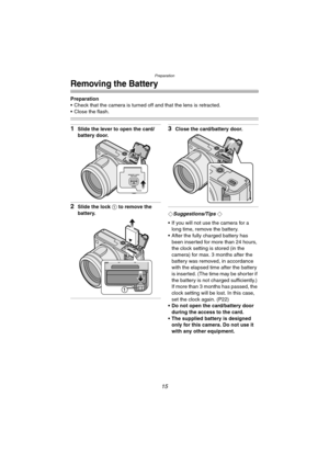 Page 15Preparation
15
Removing the Battery
Preparation
 Check that the camera is turned off and that the lens is retracted.
 Close the flash.
1Slide the lever to open the card/
battery door.
2Slide the lock 1 to remove the 
battery.
3Close the card/battery door.
¬Suggestions/Tips ¬
 If you will not use the camera for a 
long time, remove the battery.
 After the fully charged battery has 
been inserted for more than 24 hours, 
the clock setting is stored (in the 
camera) for max. 3 months after the 
battery...