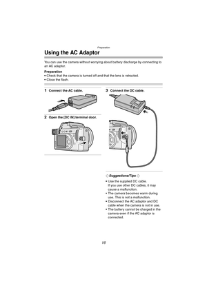 Page 16Preparation
16
Using the AC Adaptor
You can use the camera without worrying about battery discharge by connecting to 
an AC adaptor.
Preparation
 Check that the camera is turned off and that the lens is retracted.
 Close the flash.
1Connect the AC cable.
2Open the [DC IN] terminal door.
3Connect the DC cable.
¬Suggestions/Tips ¬
 Use the supplied DC cable.
If you use other DC cables, it may 
cause a malfunction.
 The camera becomes warm during 
use. This is not a malfunction.
 Disconnect the AC...