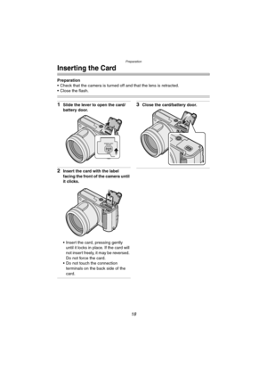 Page 18Preparation
18
Inserting the Card
Preparation
 Check that the camera is turned off and that the lens is retracted.
 Close the flash.
1Slide the lever to open the card/
battery door.
2Insert the card with the label 
facing the front of the camera until 
it clicks.
 Insert the card, pressing gently 
until it locks in place. If the card will 
not insert freely, it may be reversed. 
Do not force the card.
 Do not touch the connection 
terminals on the back side of the 
card.
3Close the card/battery...