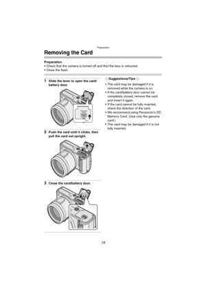 Page 19Preparation
19
Removing the Card
Preparation
 Check that the camera is turned off and that the lens is retracted.
 Close the flash.
1Slide the lever to open the card/
battery door.
2Push the card until it clicks, then 
pull the card out upright.
3Close the card/battery door.
¬Suggestions/Tips ¬
 The card may be damaged if it is 
removed while the camera is on.
 If the card/battery door cannot be 
completely closed, remove the card 
and insert it again.
 If the card cannot be fully inserted, 
check...