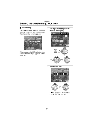 Page 22Preparation
22
Setting the Date/Time (Clock Set)
ªInitial setting
The clock is not set when the camera is 
shipped. When you turn the camera on, 
the clock setting screen appears.
When pressing the [MENU] button, the 
screen shown in step 2 appears. Set the 
clock on it.1Select [CLOCK SET] from the 
[SETUP] menu. (P24)
2Set date and time.
2/1: Select the desired item.
3/4: Set date and time.
PLEASE SET THE CLOCKMENUCLOCK SET
RECSETUP2/3
NO.RESET MF ASSIST
RESET
CLOCK SETON
EXITSET SELECTMENU
MENU
SET...