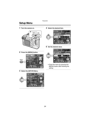 Page 24Preparation
24
Setup Menu
1Turn the camera on.
2Press the [MENU] button.
3Select the [SETUP] Menu.
4Select the desired item.
5Set the desired value.
 Close the menu by pressing the 
[MENU] button after finishing the 
setting.
OFF ON
REC1/4SETUP
PICT.SIZE W.BALANCE 
QUALITY
SPOT MODE
AUTO2304
OFF
MENU
EXITSET SELECTMENU
RECSETUP1/3
AUTO REVIEW MONITOR
BEEP
POWER SAVE
2MIN.
OFF
SET
WB
REVIEW
EXITSET SELECTMENU
OFF1SEC. 3SEC. ZOOMAUTO REVIEW MONITOR
BEEP
POWER SAVE
2MIN.SET
WB
REVIEW
EXITSET SELECTMENU...