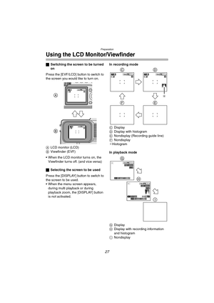 Page 27Preparation
27
Using the LCD Monitor/Viewfinder
ªSwitching the screen to be turned 
on
Press the [EVF/LCD] button to switch to 
the screen you would like to turn on.
A LCD monitor (LCD)
B Viewfinder (EVF)
 When the LCD monitor turns on, the  Viewfinder turns off. (and vice versa)
ª Selecting the screen to be used
Press the [DISPLAY] button to switch to 
the screen to be used.
 When the menu screen appears,  during multi playback or during 
playback zoom, the [DISPLAY] button 
is not activated. In...