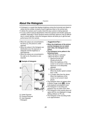 Page 29Preparation
29
About the Histogram
 A histogram is a graph that displays brightness along the horizontal axis (black to white) and the number of pixels at each brightness level on the vertical axis.
 It allows the camera user to easily  check the way a picture is being exposed.
 It is very useful if manual adjustment s of the lens aperture and shutter speed are 
available, especially in those situations  where automatic exposure may be difficult 
due to uneven lighting. Using the histogram feature...