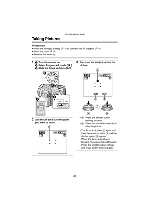 Page 31Recording pictures (basic)
31
Recording pictures (basic)
Taking Pictures
Preparation
 Insert the charged battery (P14) or connect the AC adaptor (P16).
 Insert the card. (P18)
 Remove the lens cap.
11Turn the camera on.
2 Select Program AE mode [ ].
3 Slide the focus switch to [AF].
2Aim the AF area  1 to the point 
you want to focus.
3Focus on the subject to take the 
picture.
 A : Press the shutter button 
halfway to focus.
 B : Press the shutter button fully to 
take the picture.
 The focus...