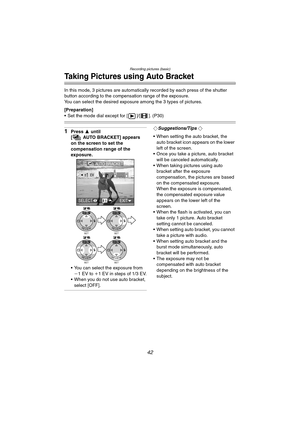 Page 42Recording pictures (basic)
42
Taking Pictures using Auto Bracket
In this mode, 3 pictures are automatically recorded by each press of the shutter 
button according to the compensation range of the exposure.
You can select the desired exposure among the 3 types of pictures.
[Preparation]
 Set the mode dial except for [ ]/[ ]. (P30)
1Press 3 until 
[ AUTO BRACKET] appears 
on the screen to set the 
compensation range of the 
exposure.
 You can select the exposure from 
j1EV to i1 EV in steps of 1/3 EV.
...