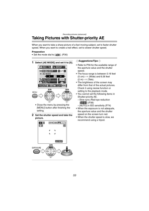 Page 53Recording pictures (advanced)
53
Taking Pictures with Shutter-priority AE
When you want to take a sharp picture of a fast moving subject, set to faster shutter 
speed. When you want to create a trail effect, set to slower shutter speed.
Preparation
 Set the mode dial to [ ]. (P30)
1Select [AE MODE] and set it to [S].
 Close the menu by pressing the [MENU] button after finishing the 
setting.
2Set the shutter speed and take the 
picture.
¬Suggestions/Tips ¬
 Refer to P56 for the available range of  the...