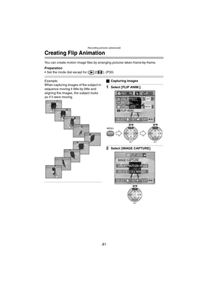 Page 81Recording pictures (advanced)
81
Creating Flip Animation
You can create motion image files by arranging pictures taken frame-by-frame.
Preparation
 Set the mode dial except for [ ]/[ ]. (P30)
Example:
When capturing images of the subject in 
sequence moving it little by little and 
aligning the images, the subject looks 
as if it were moving.ªCapturing images
1Select [FLIP ANIM.].
2Select [IMAGE CAPTURE].
MENU
SET
WB
REVIEWSET
WB
REVIEW
REC3/4SETUP
PICT.ADJ.
STABILIZER
FLIP ANIM.MODE1
COL.EFFECTOFF...
