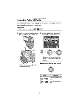 Page 84Recording pictures (advanced)
84
Using the External Flash
After installing the optional flash, DMW-FL28, the effective range will be increased 
when compared to the camera’s built in flash.
Preparation
 Set the mode dial except for [ ]/[ ]. (P30)
1Attach the external flash to the hot 
shoe 1 and turn the camera on.
 Tighten the lock screw 2 of the 
external flash firmly.2Select [PRESET] or [MANUAL] 
and turn the external flash on.
 Close the menu by pressing the 
[MENU] button after finishing the...