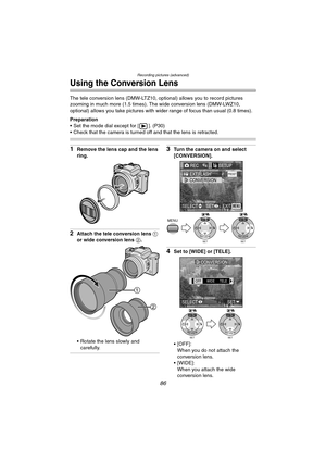 Page 86Recording pictures (advanced)
86
Using the Conversion Lens
The tele conversion lens (DMW-LTZ10, optional) allows you to record pictures 
zooming in much more (1.5 times). The wide conversion lens (DMW-LWZ10, 
optional) allows you take pictures with wider range of focus than usual (0.8 times).
Preparation
 Set the mode dial except for [ ]. (P30)
 Check that the camera is turned off and that the lens is retracted.
1Remove the lens cap and the lens 
ring.
2Attach the tele conversion lens 1 
or wide...